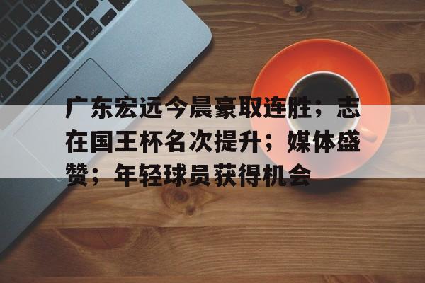 包含广东宏远今晨豪取连胜；志在国王杯名次提升；媒体盛赞；年轻球员获得机会的词条