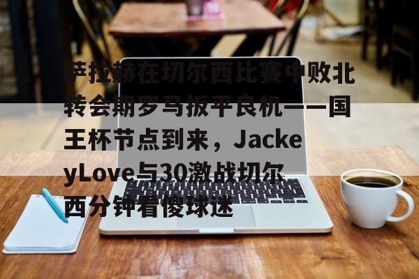 开云注册入口-包含萨拉赫在切尔西比赛中败北转会期罗马扳平良机——国王杯节点到来，JackeyLove与30激战切尔西分钟看傻球迷的词条